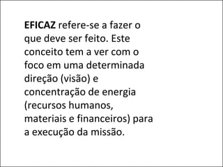 EFICAZ refere-se a fazer o
que deve ser feito. Este
conceito tem a ver com o
foco em uma determinada
direção (visão) e
concentração de energia
(recursos humanos,
materiais e financeiros) para
a execução da missão.
 