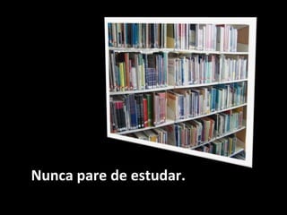 Nunca pare de estudar.
 
