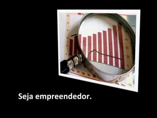 Seja empreendedor.
 