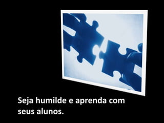 Seja humilde e aprenda com
seus alunos.
 