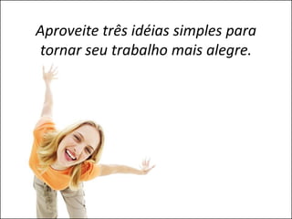 Aproveite três idéias simples para
tornar seu trabalho mais alegre.
 