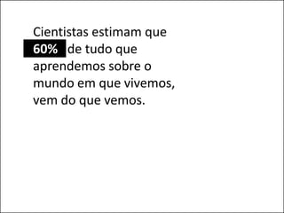 Cientistas estimam que
60% de tudo que
aprendemos sobre o
mundo em que vivemos,
vem do que vemos.
 