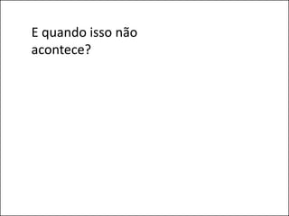 E quando isso não
acontece?
 