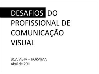 DESAFIOS DO
PROFISSIONAL DE
COMUNICAÇÃO
VISUAL
BOA VISTA – RORAIMA
Abril de 2011
 