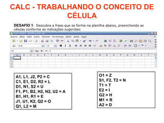 CALC - TRABALHANDO O CONCEITO DE CÉLULA DESAFIO   1 :  Descubra a frase que se forma na planilha abaixo, preenchendo as células conforme as indicações sugeridas: A1, L1, J2, P2 = C C1, E1, D2, R2 = L D1, N1, S2 = U F1, P1, B2, H2, N2, U2 = A B1, H1, R1 = E J1, U1, K2, Q2 = O Q1, L2 = M O1 = Z S1, F2, T2 = N T1 = T E2 = I G2 = H M1 = R A2 = D 
