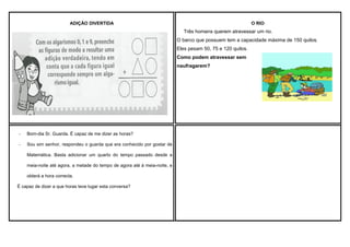 ADIÇÃO DIVERTIDA

O RIO

Três homens querem atravessar um rio.
O barco que possuem tem a capacidade máxima de 150 quilos.
Eles pesam 50, 75 e 120 quilos.
Como podem atravessar sem
naufragarem?

-

Bom-dia Sr. Guarda. É capaz de me dizer as horas?

-

Sou sim senhor, respondeu o guarda que era conhecido por gostar de
Matemática. Basta adicionar um quarto do tempo passado desde a
meia-noite até agora, a metade do tempo de agora até à meia-noite, e
obterá a hora correcta.

É capaz de dizer a que horas teve lugar esta conversa?

 