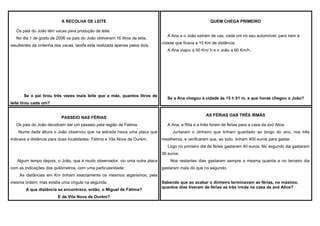 A RECOLHA DE LEITE

QUEM CHEGA PRIMEIRO

Os pais do João têm vacas para produção de leite.
No dia 1 de gosto de 2006 os pais do João obtiveram 16 litros de leite,
resultantes da ordenha das vacas, tarefa esta realizada apenas pelos dois.

A Ana e o João saíram de cas, cada um no seu automóvel, para irem à
cidade que ficava a 10 Km de distância.
A Ana viajou a 50 Km/ h e o João a 60 Km/h.

Se o pai tirou três vezes mais leite que a mãe, quantos litros de

Se a Ana chegou à cidade às 15 h 01 m, a que horas chegou o João?

leite tirou cada um?
AS FÉRIAS DAS TRÊS IRMÃS

PASSEIO NAS FÉRIAS
Os pais do João decidiram dar um passeio pela região de Fátima.
Numa dada altura o João observou que na estrada havia uma placa que
indicava a distância para duas localidades: Fátima e Vila Nova de Ourém.

A Ana, a Rita e a Inês foram de férias para a casa da avó Alice.
Juntaram o dinheiro que tinham guardado ao longo do ano, nos três
mealheiros, e verificaram que, ao todo, tinham 400 euros para gastar.
Logo no primeiro dia de férias gastaram 40 euros. No segundo dia gastaram
30 euros.

Algum tempo depois, o João, que é muito observador, viu uma outra placa
com as indicações dos quilómetros, com uma particularidade:

Nos restantes dias gastaram sempre a mesma quantia e no terceiro dia
gastaram mais do que no segundo.

As distâncias em Km tinham exactamente os mesmos algarismos, pela
mesma ordem, mas existia uma vírgula na segunda.
A que distância se encontrava, então, o Miguel de Fátima?
E de Vila Nova de Ourém?

Sabendo que ao acabar o dinheiro terminavam as férias, no máximo,
quantos dias tiveram de férias as três irmãs na casa da avó Alice?

 