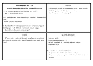 PROBLEMAS INCOMPLETOS

DESAFIO

Descobre, para cada problema, quais são os dados em falta.

O Paulo chegou ao cume da montanha antes do Luís e depois do Lucas.

1- O pai do Luís comprou um terreno rectangular com 1200 m2 .
Qual é o comprimento do terreno?

O João chegou depois do Roberto, mas antes do Lucas.
Quem foi o primeiro e o último a chegar?

2 – A Joana pagou € 5,20 por uma borracha e cadernos. A borracha custou
€ 0,70 .
Quanto pagou por cada caderno.
3 – O José e o Roberto estão a poupar dinheiro para comprarem um jogo. O
José já poupou € 4,00. O Roberto já tem metade do custo do jogo.
Quanto dinheiro já pouparam os dois amigos?

DESAFIO
O Pedro, o Luís e o António têm juntos 50 euros. Sabendo que o António

QUE NÚMERO SOU ?
I - Sou menor que 40.

tem o dobro do dinheiro do Luís e este três vezes o do Pedro, quanto tem o

A soma dos meus algarismos é 5.

Pedro?

Se eu for multiplicado por 7, o produto será maior que 200.
Que número sou eu ?

II - A soma dos meus algarismos é dezasseis.
Os algarismos das unidades e das centenas são iguais.
O algarismo das dezenas é igual à soma do das unidades com o das
centenas.

 