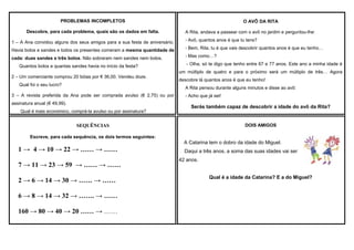 PROBLEMAS INCOMPLETOS
Descobre, para cada problema, quais são os dados em falta.

O AVÔ DA RITA
A Rita, andava a passear com o avô no jardim e perguntou-lhe:

1 – A Ana convidou alguns dos seus amigos para a sua festa de aniversário.

- Avô, quantos anos é que tu tens?

Havia bolos e sandes e todos os presentes comeram a mesma quantidade de

- Bem, Rita, tu é que vais descobrir quantos anos é que eu tenho…

cada: duas sandes e três bolos. Não sobraram nem sandes nem bolos.

- Mas como…?

Quantos bolos e quantas sandes havia no início da festa?
2 – Um comerciante comprou 20 bóias por € 36,00. Vendeu doze.
Qual foi o seu lucro?

- Olha, só te digo que tenho entre 67 e 77 anos. Este ano a minha idade é
um múltiplo de quatro e para o próximo será um múltiplo de três… Agora
descobre lá quantos anos é que eu tenho!
A Rita pensou durante alguns minutos e disse ao avô:

3 – A revista preferida da Ana pode ser comprada avulso (€ 2,75) ou por
assinatura anual (€ 49,99).
Qual é mais económico, comprá-la avulso ou por assinatura?

- Acho que já sei!

Serás também capaz de descobrir a idade do avô da Rita?

DOIS AMIGOS

SEQUÊNCIAS
Escreve, para cada sequência, os dois termos seguintes:

A Catarina tem o dobro da idade do Miguel.

1 → 4 → 10 → 22 → …… → ……
7 → 11 → 23 → 59 → …… → ……
2 → 6 → 14 → 30 → …… → ……
6 → 8 → 14 → 32 → ……. → ……
160 → 80 → 40 → 20 …… → ……

Daqui a três anos, a soma das suas idades vai ser
42 anos.
Qual é a idade da Catarina? E a do Miguel?

 