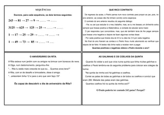 SEQUÊNCIAS
Escreve, para cada sequência, os dois termos seguintes:

243 → 81 → 27 → 9 → …… → ……

QUE RICO CONTRATO
De regresso às aulas, o Pedro pensa num novo contrato para propor ao pai, pois, no
ano anterior, as coisas não lhe tinham corrido como esperava.
O contrato do ano anterior resultou do seguinte diálogo:
- Pai, eu sei que estudar é o meu trabalho, mas, se tu me desses um dinheirito extra

3125 → 625 → 125 → 25 → ……→ ……

sempre que tirasse positiva a Matemática, a vontade de estudar seria maior.
O pai respondeu que concordava, mas, que ele também teria de lhe pagar sempre

1 → 17 → 25 → 29 → …… → …… →

que tirasse uma negativa e depois de fazer algumas contas disse:
- Por cada positiva que tirares dou-te 4 € e tu dás-me 3 € por cada negativa.

1 → 49 → 73 → 85 → …… → ….

No final do ano fizeram as contas e o Pedro ficou muito aborrecido ao verificar que
depois de ter feito 14 testes não tinha nada a receber nem a pagar.
Quantas positivas e negativas obteve o Pedro durante o ano?

O ANIVERSÁRIO DA RITA
A Rita estava num jardim com os amigos na brincar com bonecos de neve.

AS GALINHAS E OS COELHOS DA QUINTA
Quando foi visitar a avó que vivia numa quinta que tinha muitas galinhas e

A Olga, num dadomomento, perguntou-lhe:

coelhos o Paulo lembrou-se do seguinte problema para colocar aos colegas da

“… Rita tu estás mais crescida do que eu… Quantos anos tens?”

turma:

A Rita, com ar de desafio e brincadeira, disse á amiga:

“Na quinta da minha avó há galinhas e coelhos.

“…anteontem tinha 12 e para o ano que vem faço 15!”

Contei as patas de todas as galinhas e de todos os coelhos e concluí que
eram 280. Metade das patas eram das galinhas.

És capaz de descobrir o dia de aniversário da Rita?

Quantos coelhos há na quinta da minha avó?”

O Paulo poderia ter contado 242 patas? Porquê?

 