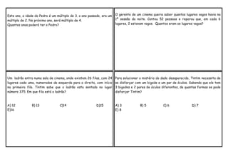 Este ano, a idade do Pedro é um múltiplo de 3. o ano passado, era um
múltiplo de 2. No próximo ano, será múltiplo de 4.
Quantos anos poderá ter o Pedro?

O gerente de um cinema queria saber quantos lugares vagos havia na
1ª sessão da noite. Contou 52 pessoas e reparou que, em cada 6
lugares, 2 estavam vagos. Quantos eram os lugares vagos?

Um ladrão entra numa sala de cinema, onde existem 26 filas, com 24
lugares cada uma, numerados da esquerda para a direita, com início
na primeira fila. Tintim sabe que o ladrão esta sentado no lugar
número 375. Em que fila está o ladrão?

Para solucionar o mistério do dado desaparecido, Tintim necessita de
se disfarçar com um bigode e um par de óculos. Sabendo que ele tem
3 bigodes e 2 pares de óculos diferentes, de quantas formas se pode
disfarçar Tintim?

A) 12
E)16

A) 3
E) 8

B) 13

C)14

D)15

B) 5

C) 6

D) 7

 