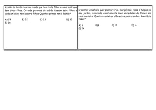 A mãe do ladrão tem um irmão que tem três filhos e uma irmã que
tem cinco filhas. Os avós paternos do ladrão tiveram sete filhos e O senhor Anastácio quer plantar lírios, margaridas, rosas e tulipas no
seu jardim, colocando exactamente duas variedades de flores em
cada um deles teve quatro filhos. Quantos primos tem o ladrão?
cada canteiro. Quantos canteiros diferentes pode o senhor Anastácio
fazer?
A) 29
B) 32
C) 33
D) 35
E) 36

A) 6
E) 24

B) 8

C) 12

D) 16

 