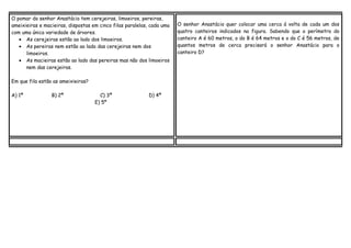 O pomar do senhor Anastácio tem cerejeiras, limoeiros, pereiras,
ameixieiras e macieiras, dispostas em cinco filas paralelas, cada uma
com uma única variedade de árvores.
• As cerejeiras estão ao lado dos limoeiros.
• As pereiras nem estão ao lado das cerejeiras nem dos
limoeiros.
• As macieiras estão ao lado das pereiras mas não dos limoeiros
nem das cerejeiras.
Em que fila estão as ameixieiras?
A) 1ª

B) 2ª

C) 3ª
E) 5º

D) 4ª

O senhor Anastácio quer colocar uma cerca á volta de cada um dos
quatro canteiros indicados na figura. Sabendo que o perímetro do
canteiro A é 60 metros, o do B é 64 metros e o do C é 56 metros, de
quantos metros de cerca precisará o senhor Anastácio para o
canteiro D?

 