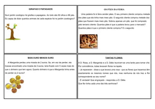 GIRAFAS E PAPAGAIOS

OS PÃES DA FEIRA

Num jardim zoológico há girafas e papagaios. Ao todo são 60 olhos e 86 pés.

Uma padeira foi à feira vender pães. O seu primeiro cliente comprou metade

És capaz de dizer quantos animais de cada espécie há no jardim zoolóogico?

dos pães que ela tinha mais meio pão. O segundo cliente comprou metade dos
pães que ficaram mais meio pão. Sobrou apenas um pão, que foi comprado
pelo terceiro cliente. Quantos pães é que a padeira levou para o mercado?
Quantos pães é que o primeiro cliente comprou? E o segundo

MAIS EURO MENOS EURO
A Margarida perdeu uma moeda de 2 euros. Se, em vez de perder, ela

TANTAS FLORES
A D. Rosa, a D. Margarida e a D. Dália reuniram-se uma tarde para tomar chá.

tivesse encontrado uma moeda de 2 euros, teria ficado com 5 vezes mais do

Por coincidência, todas levavam flores na lapela.

que o dinheiro que tem agora. Quanto dinheiro é que a Margarida tinha antes

- Já repararam - disse a que levava uma rosa - que as flores que trazemos têm

de perder os 2 euros?

exactamente os mesmos nomes que nós, mas nenhuma de nós traz a flor
correspondente ao seu nome?
- É verdade! Que engraçado - respondeu a D. Dália.
Que flor tinha cada uma das três senhoras?

 