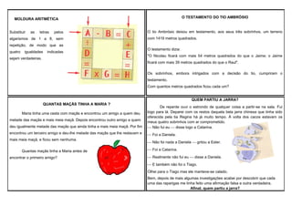 O TESTAMENTO DO TIO AMBRÓSIO

MOLDURA ARITMÉTICA
Substituir

as

letras

pelos

algarismos de 1 a 8, sem
repetição, de modo que as
quatro

igualdades

indicadas

sejam verdadeiras.

O tio Ambrósio deixou em testamento, aos seus três sobrinhos, um terreno
com 1419 metros quadrados.
O testamento dizia:
"O Nicolau ficará com mais 54 metros quadrados do que o Jaime; o Jaime
ficará com mais 39 metros quadrados do que o Raul".
Os sobrinhos, embora intrigados com a decisão do tio, cumpriram o
testamento.
Com quantos metros quadrados ficou cada um?
QUEM PARTIU A JARRA?

QUANTAS MAÇÃS TINHA A MARIA ?
Maria tinha uma cesta com maçãs e encontrou um amigo a quem deu
metade das maçãs e mais meia maçã. Depois encontrou outro amigo a quem
deu igualmente metade das maçãs que ainda tinha e mais meia maçã. Por fim
encontrou um terceiro amigo e deu-lhe metade das maçãs que lhe restavam e
mais meia maçã, e ficou sem nenhuma.
Quantas maçãs tinha a Maria antes de
encontrar o primeiro amigo?

De repente ouvi o estrondo de qualquer coisa a partir-se na sala. Fui
logo para lá. Deparei com os restos daquela bela jarra chinesa que tinha sido
oferecida pela tia Regina há já muito tempo. À volta dos cacos estavam os
meus quatro sobrinhos com ar comprometido.
 Não fui eu  disse logo a Catarina.
 Foi a Daniela.
 Não foi nada a Daniela  gritou a Ester.
 Foi a Catarina.
 Realmente não fui eu  disse a Daniela.
 E também não foi o Tiago.
Olhei para o Tiago mas ele manteve-se calado.
Bem, depois de mais algumas investigações acabei por descobrir que cada
uma das raparigas me tinha feito uma afirmação falsa e outra verdadeira.
Afinal, quem partiu a jarra?

 
