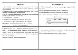 NÃO FUI EU!
O senhor Francisco convidou 3 amigos para jogar às cartas: Alfredo,
Bernardo e Camilo. Durante o jogo, o dono da casa foi assassinado e a polícia
apurou o seguinte:
a) O assassino, que é um dos convidados, chegou a casa do Sr. Francisco
mais tarde do que pelo menos um dos outros dois.
b) Um dos 3 convidados, que é detective, chegou a casa do Sr. Francisco mais
cedo do que pelo menos um dos outros dois.

QUAL É A PROFISSÂO
A Ana, a Carla e a Teresa moram em casas contíguas (pegadas). A Carla
vive no meio.
Uma das raparigas é química, outra é locutora e outra é médica.
A locutora passeia o cão da Teresa quando esta está de férias.
A química bate na parede da Ana quando o rádio desta está alto demais.
Quem é o quê?

c) O detective chegou à meia-noite.
d) Nem Alfredo nem Bernardo chegaram depois da meia-noite.
e) Entre Bernardo e Camilo, o primeiro a chegar não é o detective.
f) Entre Alfredo e Camilo, o último que chegou não é o assassino.

Ana

Carla

Teresa

Química
Locutora
Médica

Descobre quem foi o assassino.
6 - A Alice não sabe quem é. Mas lembra-se que vive na mesma rua que a
Mabel e a Ada, e que das três meninas uma é loira, outra é ruiva e outra é

Um caracol sobe um muro com 10 metros de altura. Em cada dia sobe 2

morena. A morena não tem caracóis; a Mabel, que não sabe nada costuma

metros, mas de noite deixa-se escorregar 1 metro.

pedir à loira que a ajude nos trabalhos de casa, e a loira costuma jogar xadrez

Ao fim de quantos dias chega o caracol ao cimo do muro?

com a Ada aos domingos.
Qual a cor do cabelo de cada uma das três amigas?

 