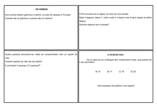 OS ANIMAIS
Num quintal existem galinhas e coelhos: ao todo 26 cabeças e 70 patas.

O Rui encontra-se no degrau do meio de uma escada.

Quantas são as galinhas e quantos são os coelhos?

Sobe 5 degraus, desce 7, volta a subir 4 e depois mais 9 para chegar ao último
degrau.
Quantos degraus tem a escada?

Quatro pessoas encontram-se, todas se cumprimentam com um aperto de
mão.
Quantos apertos de mão vão ser dados?

O PERÌMETRO
Se os lados de um rectângulo têm comprimento ímpar, qual poderá ser
o seu perímetro?

E se fossem 5 pessoas. E 6 pessoas?
A) 15

B) 17

C) 19

D) 20

(não esqueças de justificar a tua respost

 