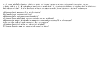 8 - A Joana, a Isabel, o António, o Luís e a Maria resolveram encontrar-se uma tarde para irem nadar à piscina.
A Joana pode ir às 3ª , 4ª e sábados; a Isabel está ocupada às 4ª, 5ª e domingos; o António só está livre às 2ª e sábados; o
Luís não pode ir às 2ª, 3ª, 6ª e domingos; a Maria tem todas as tardes livres, com excepção das 6ª e domingos
a) Em que dia da semana podem ir todos juntos?
b) Quando é que ninguém está livre?
c) Em que dia há menos meninas disponíveis?
d) Em que dias a Isabel pode ir com o António, sem ser ao sábado?
e) Em que dia, sem ser ao sábado, se podem encontrar as três meninas? E os três rapazes?
f) Em que dias podem ir pelo menos três dos cinco amigos?
g) Em que dias pode ir a Maria e não pode ir a Isabel?
h) Em que dias não pode ir a Joana ou não pode ir a Maria?

 