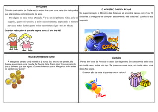 O GULOSO
O MONSTRO DAS BOLACHAS

O irmão mais velho da Carla está a tentar ficar com uma parte dos rebuçados
que ela recebeu como presente de anos.

- Põe alguns no meu bolso. Disse ele. Vá lá: um no primeiro bolso, dois no
segundo, quatro no terceiro, e assim sucessivamente, duplicando o número

No supermercado, o Monstro das Bolachas só encontra caixas com 2 ou 10
bolachas. Conseguirá ele comprar, exactamente, 999 bolachas? Justifica a tua
resposta.

para cada bolso. Tenho quatro bolsos nas minhas calças e três no blusão.
Quantos rebuçados é que ele espera que a Carla lhe dê?

MAIS EURO MENOS EURO
A Margarida perdeu uma moeda de 2 euros. Se, em vez de perder, ela
tivesse encontrado uma moeda de 2 euros, teria ficado com 5 vezes mais do
que o dinheiro que tem agora. Quanto dinheiro é que a Margarida tinha antes
de perder os 2 euros?

OS OVOS
Pensa em ovos da Páscoa e caixas com laçarotes. Se colocarmos sete ovos
em cada caixa, sobra um ovo. Se pusermos nove ovos, em cada caixa, uma
delas fica vazia.
Quantos são os ovos e quantas são as caixas?

 