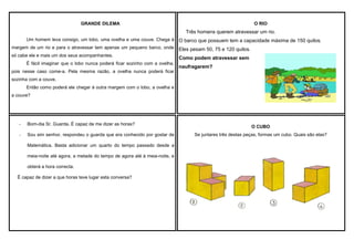 GRANDE DILEMA

O RIO

Três homens querem atravessar um rio.
Um homem leva consigo, um lobo, uma ovelha e uma couve. Chega à

O barco que possuem tem a capacidade máxima de 150 quilos.

margem de um rio e para o atravessar tem apenas um pequeno barco, onde

Eles pesam 50, 75 e 120 quilos.

só cabe ele e mais um dos seus acompanhantes.

Como podem atravessar sem

É fácil imaginar que o lobo nunca poderá ficar sozinho com a ovelha,
pois nesse caso come-a. Pela mesma razão, a ovelha nunca poderá ficar

naufragarem?

sozinha com a couve.
Então como poderá ele chegar à outra margem com o lobo, a ovelha e
a couve?

-

Bom-dia Sr. Guarda. É capaz de me dizer as horas?

-

Sou sim senhor, respondeu o guarda que era conhecido por gostar de
Matemática. Basta adicionar um quarto do tempo passado desde a
meia-noite até agora, a metade do tempo de agora até à meia-noite, e
obterá a hora correcta.

É capaz de dizer a que horas teve lugar esta conversa?

O CUBO
Se juntares três destas peças, formas um cubo. Quais são elas?

 