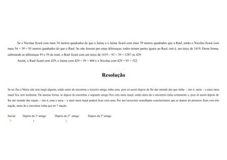 Se o Nicolau ficará com mais 54 metros quadrados do que o Jaime e o Jaime ficará com mais 39 metros quadrados que o Raul, então o Nicolau ficará com
mais 54 + 39 = 93 metros quadrados do que o Raul. Se não fossem por estas diferenças, todos teriam partes iguais ao Raul, isto é, um terço de 1419. Desta forma,
subtraindo as diferenças 93 e 39 do total, o Raul ficará com um terço de 1419 − 93 − 39 = 1287 ou 429.
Assim, o Raul ficará com 429, o Jaime com 429 + 39 = 468 e o Nicolau com 429 + 93 = 522.

Resolução
Se no fim a Maria não tem maçã alguma, então antes de encontrar o terceiro amigo tinha uma, pois só assim depois de lhe dar metade das que tinha − isto é, meia − e mais meia
maçã fica sem nenhuma. Da mesma forma, se depois de encontrar o segundo amigo fica com meia maçã, então antes de o encontrar tinha certamente e, pois só assim depois de
lhe dar metade das maçãs − isto é, uma e meia − e mais meia maçã poderá ficar com uma. Por um raciocínio semelhante concluiríamos que se depois do primeiro ficar com três
maçãs, antes de o encontrar tinha que ter 7 maçãs.
Inicial

Depois do 1º amigo

Depois do 2º amigo

7

3

1

Depois do 3º amigo

 