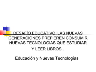 DESAFÍO EDUCATIVO :LAS NUEVAS
GENERACIONES PREFIEREN CONSUMIR
NUEVAS TECNOLOGIAS QUE ESTUDIAR
Y LEER LIBROS .
Educación y Nuevas Tecnologías
 