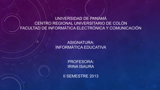 UNIVERSIDAD DE PANAMÁ
CENTRO REGIONAL UNIVERSITARIO DE COLÓN
FACULTAD DE INFORMÁTICA ELECTRÓNICA Y COMUNICACIÓN

ASIGNATURA:
INFORMÁTICA EDUCATIVA

PROFESORA:
IRINA ISAURA
II SEMESTRE 2013

 