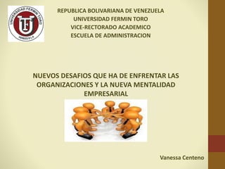 REPUBLICA BOLIVARIANA DE VENEZUELA
UNIVERSIDAD FERMIN TORO
VICE-RECTORADO ACADEMICO
ESCUELA DE ADMINISTRACION
Vanessa Centeno
NUEVOS DESAFIOS QUE HA DE ENFRENTAR LAS
ORGANIZACIONES Y LA NUEVA MENTALIDAD
EMPRESARIAL
 