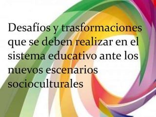 Desafíos y trasformaciones
que se deben realizar en el
sistema educativo ante los
nuevos escenarios
socioculturales
 