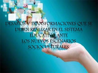 DESAFÍOS Y TRANSFORMACIONES QUE SE
DEBEN REALIZAR EN EL SISTEMA
EDUCATIVO ANTE
LOS NUEVOS ESCENARIOS
SOCIOCULTURALES.
 