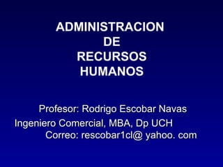 ADMINISTRACION
              DE
          RECURSOS
           HUMANOS

     Profesor: Rodrigo Escobar Navas
Ingeniero Comercial, MBA, Dp UCH
       Correo: rescobar1cl@ yahoo. com
 