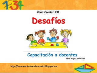 Desafíos
Zona Escolar 531
http://asesoramientoenlaescuela.blogspot.mx
Capacitación a docentes
Abril, mayo y junio 2013
 