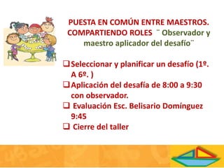 PUESTA EN COMÚN ENTRE MAESTROS.
COMPARTIENDO ROLES ¨ Observador y
maestro aplicador del desafío¨
Seleccionar y planificar un desafío (1º.
A 6º. )
Aplicación del desafía de 8:00 a 9:30
con observador.
 Evaluación Esc. Belisario Domínguez
9:45
 Cierre del taller
 