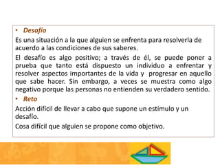• Desafío
Es una situación a la que alguien se enfrenta para resolverla de
acuerdo a las condiciones de sus saberes.
El desafío es algo positivo; a través de él, se puede poner a
prueba que tanto está dispuesto un individuo a enfrentar y
resolver aspectos importantes de la vida y progresar en aquello
que sabe hacer. Sin embargo, a veces se muestra como algo
negativo porque las personas no entienden su verdadero sentido.
• Reto
Acción difícil de llevar a cabo que supone un estímulo y un
desafío.
Cosa difícil que alguien se propone como objetivo.
 