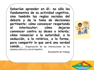 Deberían aprender en él- no sólo los
fundamentos de su actividad cognitiva,
sino también las reglas sociales del
debate y de la toma de decisiones
pertinente: cómo convencer respetando
al interlocutor; cómo dejarse
convencer contra su deseo o interés;
cómo renunciar a la autoridad, a la
seducción, a la retórica, a la forma,
para compartir lo que será una verdad
común... Organización de las interacciones de los
alumnos entre sí y con el maestro.
Documento de trabajo
 