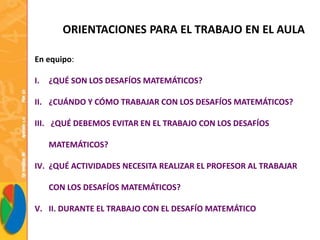 ORIENTACIONES PARA EL TRABAJO EN EL AULA
En equipo:
I. ¿QUÉ SON LOS DESAFÍOS MATEMÁTICOS?
II. ¿CUÁNDO Y CÓMO TRABAJAR CON LOS DESAFÍOS MATEMÁTICOS?
III. ¿QUÉ DEBEMOS EVITAR EN EL TRABAJO CON LOS DESAFÍOS
MATEMÁTICOS?
IV. ¿QUÉ ACTIVIDADES NECESITA REALIZAR EL PROFESOR AL TRABAJAR
CON LOS DESAFÍOS MATEMÁTICOS?
V. II. DURANTE EL TRABAJO CON EL DESAFÍO MATEMÁTICO
 