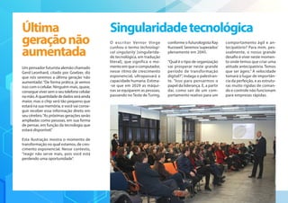 Um pensador futurista alemão chamado
Gerd Leonhard, citado por Goelzer, diz
que nós seremos a última geração ‘não
aumentada’.“De forma prática, já vemos
isso com o celular. Ninguém mais, quase,
consegueviversemoseutelefonecelular
namão.Aquantidadededadosseráainda
maior, mas o chip será tão pequeno que
estará na sua memória, e você vai conse-
guir receber essa informação direto em
seu cérebro.“As próximas gerações serão
ampliadas como pessoas, em sua forma
de pensar, em função da tecnologia que
estará disponível.”
Esta ilustração mostra o momento de
transformação no qual estamos, de cres-
cimento exponencial. Nesse contexto,
“reagir não serve mais, pois você está
perdendo uma oportunidade”.
O escritor Vernor Vinge
cunhou o termo technologi-
cal singularity [singularida-
de tecnológica, em tradução
literal], que significa o mo-
mento em que o computador,
nesse ritmo de crescimento
exponencial, ultrapassará a
capacidade humana. Estima-
-se que em 2029 as máqui-
nas se equiparem as pessoas,
passando no Teste de Turing,
conforme o futurologista Ray
Kurzweil. Seremos‘superados’
plenamente em 2045.
“Qual é o tipo de organização
vai prosperar neste grande
período de transformação
digital?”, indaga o palestran-
te. “Isso para pensarmos o
papel da liderança. E, a partir
daí, como sair de um com-
portamento reativo para um
comportamento ágil e an-
tecipatório? Para mim, pes-
soalmente, o nosso grande
desafio é viver neste momen-
to onde temos que criar uma
atitude antecipatória. Temos
que ser ágeis.” A velocidade
tomará o lugar de importân-
cia da perfeição, e as estrutu-
ras muito rígidas de coman-
do e controle não funcionam
para empresas rápidas.
Última
geraçãonão
aumentada
Singularidadetecnológica
 