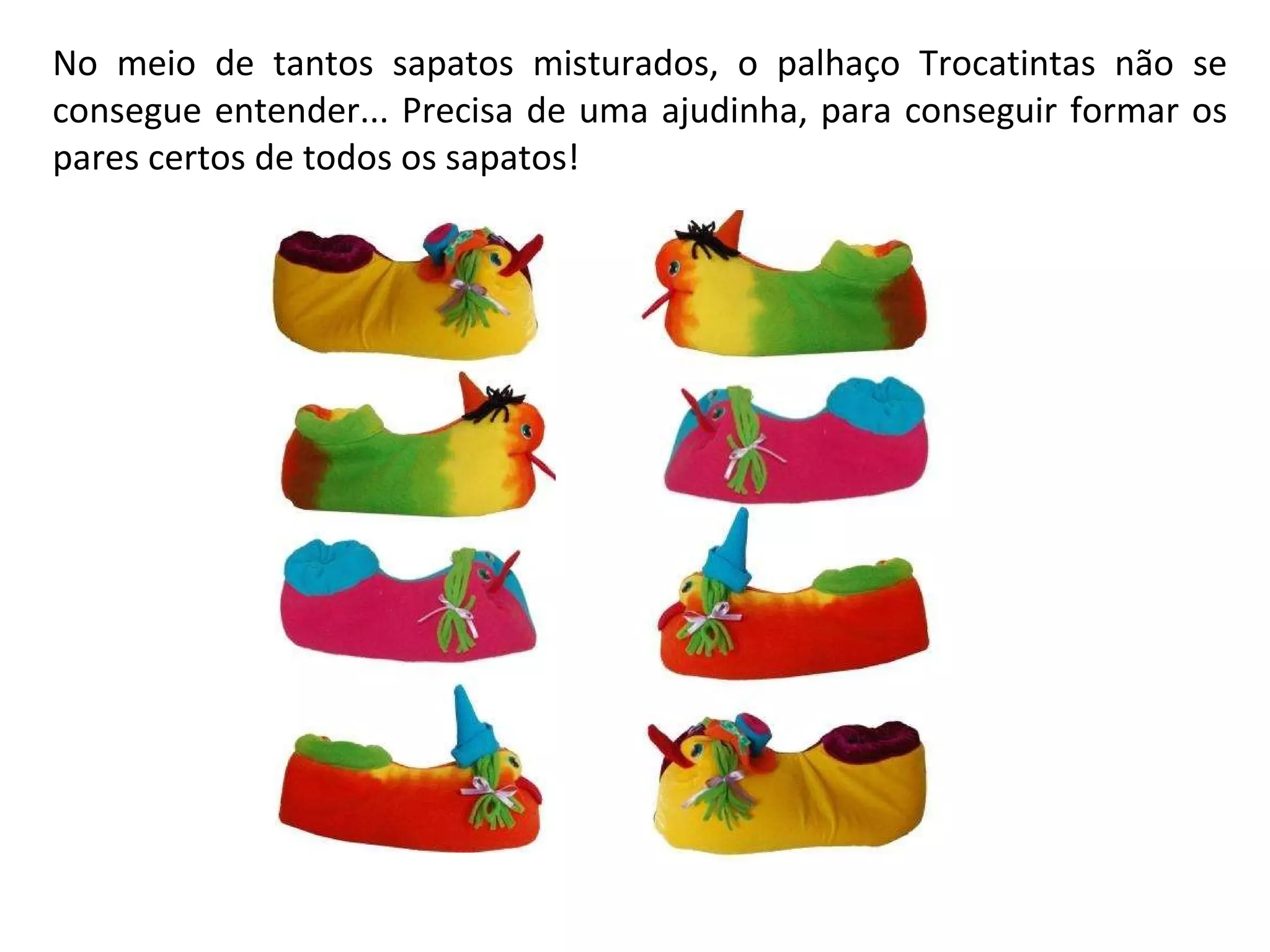 No meio de tantos sapatos misturados, o palhaço Trocatintas não se consegue entender... Precisa de uma ajudinha, para conseguir formar os pares certos de todos os sapatos!