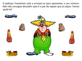 O palhaço Trocatintas está a arranjar-se para apresentar o seu número. Mas não consegue descobrir qual é o par do sapato que já calçou. Vamos ajudá-lo? 