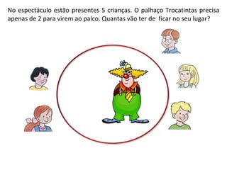 No espectáculo estão presentes 5 crianças. O palhaço Trocatintas precisa apenas de 2 para virem ao palco. Quantas vão ter de  ficar no seu lugar?  