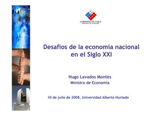 Desafíos de la economía nacional
         en el Siglo XXI


             Hugo Lavados Montes
              Ministro de Economía


 10 de julio de 2008, Universidad Alberto Hurtado
 