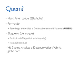 Quem? 
‣ Klaus Peter Laube (@kplaube) 
‣ Formação 
‣ Tecnólogo em Análise e Desenvolvimento de Sistemas (UNERJ) 
‣ Blogueiro (de araque) 
‣ ProfissionaisTI (profissionaisti.com.br) 
‣ klauslaube.com.br 
‣ Há 3 anos, Analista e Desenvolvedor Web na 
globo.com 
 
