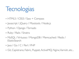 Tecnologias 
‣ HTML5 / CSS3 / Sass + Compass 
‣ Javascript / jQuery / Mootools / Node.js 
‣ Python / Django / Tornado 
‣ Ruby / Rails / Sinatra 
‣ MySQL / Virtuoso / MongoDB / Memcached / Redis / 
ElasticSearch 
‣ Java / Go / C / Perl / PHP 
‣ Git, Capistrano, Fabric, Puppet, ActiveMQ, Nginx, Varnish, etc... 
 
