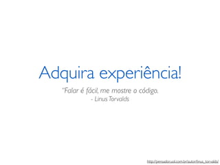 Adquira experiência! 
“Falar é fácil, me mostre o código. 
- Linus Torvalds 
http://pensador.uol.com.br/autor/linus_torvalds/ 
 