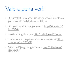 Vale a pena ver! 
‣ O CartolaFC e o processo de desenvolvimento na 
glob.com: http://slidesha.re/1qFRrp6 
‣ Como é trabalhar na globo.com: http://slidesha.re/ 
1v1lWNC 
‣ Desafios na globo.com: http://slidesha.re/PmAP6q 
‣ Globo.com - Porque amamos open-source? http:// 
slidesha.re/1hAOYXZ 
‣ Python e Django na globo.com: http://slidesha.re/ 
18NMXFY 
 