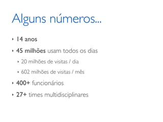 Alguns números... 
‣ 14 anos 
‣ 45 milhões usam todos os dias 
‣ 20 milhões de visitas / dia 
‣ 602 milhões de visitas / mês 
‣ 400+ funcionários 
‣ 27+ times multidisciplinares 
 