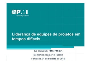 Liderança de equipes de projetos em
tempos difíceis
Ivo Michalick, PMP, PMI-SP
Mentor da Região 13 - Brasil
Fortaleza, 01 de outubro de 2016
 