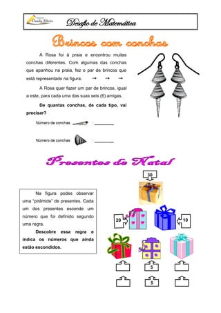 Desafio de Matemática
A Rosa foi à praia e encontrou muitas
conchas diferentes. Com algumas das conchas
que apanhou na praia, fez o par de brincos que
está representado na figura.   
A Rosa quer fazer um par de brincos, igual
a este, para cada uma das suas seis (6) amigas.
De quantas conchas, de cada tipo, vai
precisar?
5
1020
30
Na figura podes observar
uma “pirâmide” de presentes. Cada
um dos presentes esconde um
número que foi definido segundo
uma regra.
Descobre essa regra e
indica os números que ainda
estão escondidos.
5
 