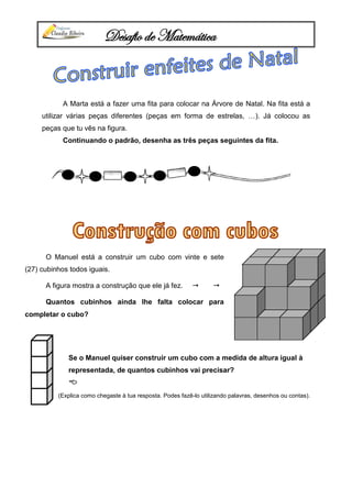 Desafio de Matemática
A Marta está a fazer uma fita para colocar na Árvore de Natal. Na fita está a
utilizar várias peças diferentes (peças em forma de estrelas, …). Já colocou as
peças que tu vês na figura.
Continuando o padrão, desenha as três peças seguintes da fita.
Se o Manuel quiser construir um cubo com a medida de altura igual à
representada, de quantos cubinhos vai precisar?

(Explica como chegaste à tua resposta. Podes fazê-lo utilizando palavras, desenhos ou contas).
O Manuel está a construir um cubo com vinte e sete
(27) cubinhos todos iguais.
A figura mostra a construção que ele já fez.  
Quantos cubinhos ainda lhe falta colocar para
completar o cubo?
 