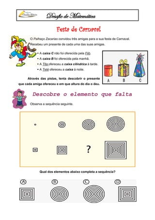 Desafio de Matemática
Festa de Carnaval
O Palhaço Zacarias convidou três amigas para a sua festa de Carnaval.
Recebeu um presente de cada uma das suas amigas.
 A caixa C não foi oferecida pela Filó.
 A caixa B foi oferecida pela manhã.
 A Tita ofereceu a caixa cilíndrica à tarde.
 A Teté ofereceu a caixa à noite.
Através das pistas, tenta descobrir o presente
que cada amiga ofereceu e em que altura do dia o deu.
Descobre o elemento que falta
Observa a sequência seguinte.
Qual dos elementos abaixo completa a sequência?
 